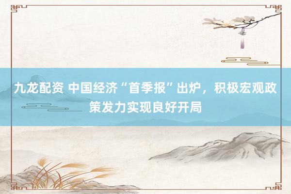 九龙配资 中国经济“首季报”出炉，积极宏观政策发力实现良好开局