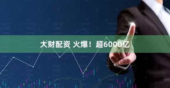 大财配资 火爆！超6000亿