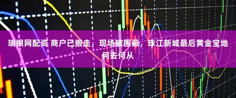 瑞银网配资 商户已搬走，现场被围蔽，珠江新城最后黄金宝地何去何从