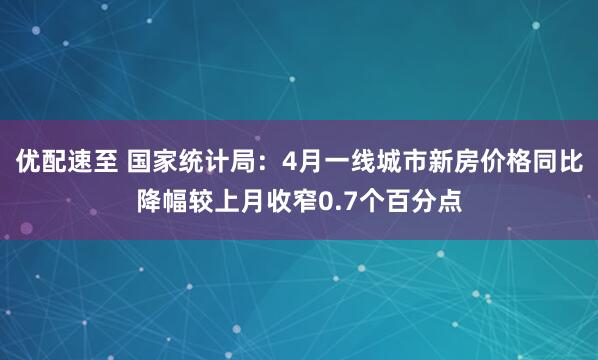 优配速至 国家统计局：4月一线城市新房价格同比降幅较上月收窄0.7个百分点