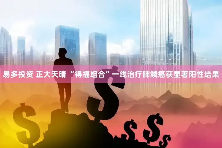 易多投资 正大天晴 “得福组合”一线治疗肺鳞癌获显著阳性结果