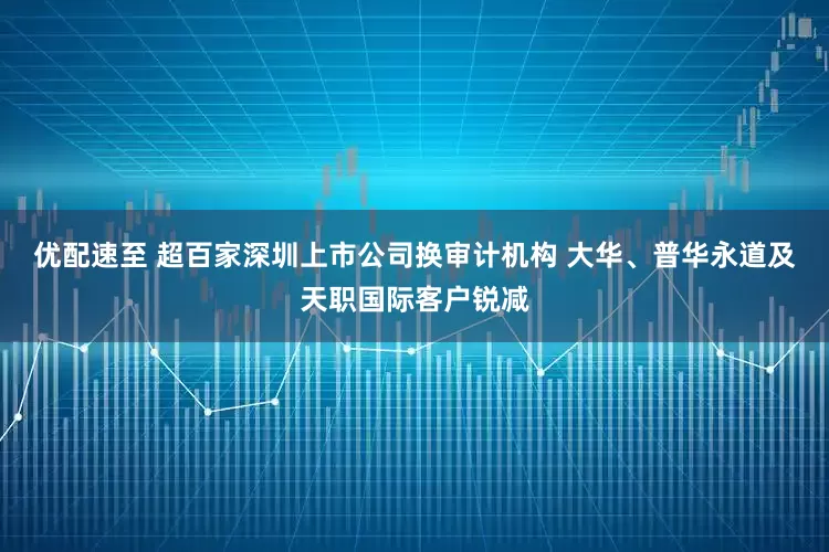 优配速至 超百家深圳上市公司换审计机构 大华、普华永道及天职国际客户锐减