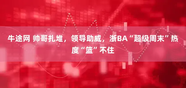 牛途网 帅哥扎堆，领导助威，浙BA“超级周末”热度“篮”不住