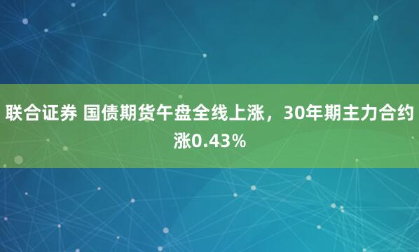 联合证券 国债期货午盘全线上涨，30年期主力合约涨0.43%