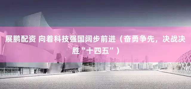 展鹏配资 向着科技强国阔步前进（奋勇争先，决战决胜“十四五”）