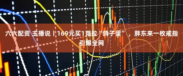 六六配资 主播说丨169元买1克拉“鸽子蛋” ，胖东来一枚戒指引爆全网